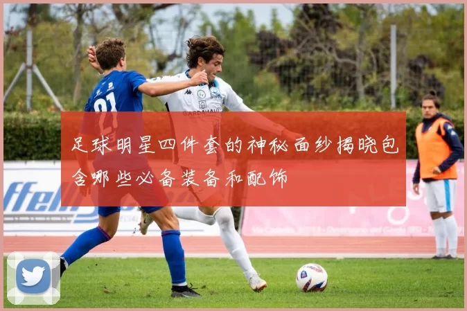 足球明星四件套的神秘面纱揭晓包含哪些必备装备和配饰