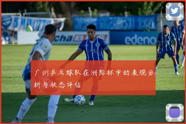 广州乒乓球队在洲际杯中的表现分析与状态评估