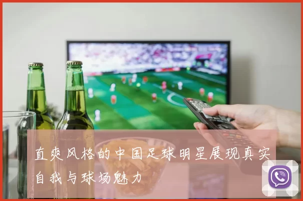 直爽风格的中国足球明星展现真实自我与球场魅力