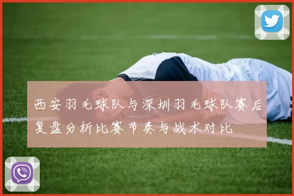 西安羽毛球队与深圳羽毛球队赛后复盘分析比赛节奏与战术对比