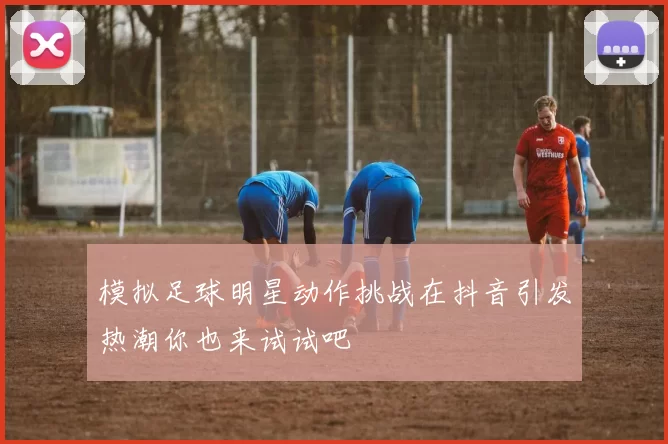 模拟足球明星动作挑战在抖音引发热潮你也来试试吧