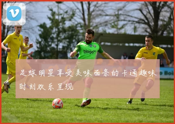 足球明星享受美味面条的卡通趣味时刻欢乐呈现