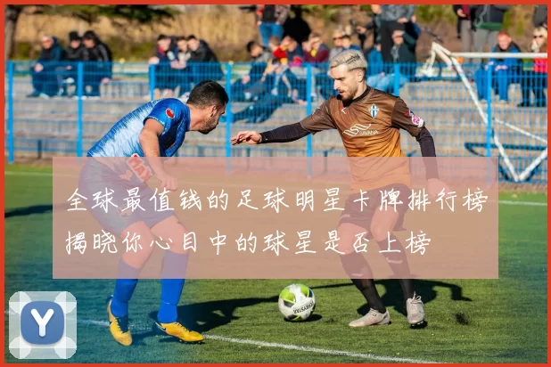 全球最值钱的足球明星卡牌排行榜揭晓你心目中的球星是否上榜