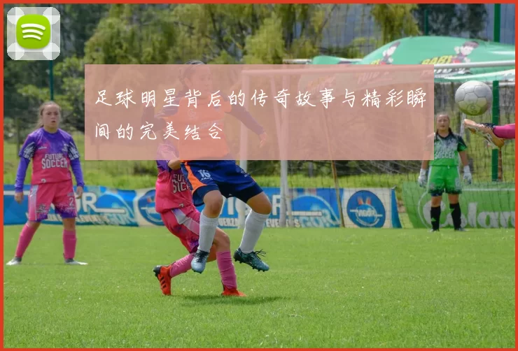 足球明星背后的传奇故事与精彩瞬间的完美结合