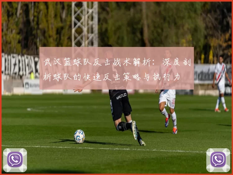 武汉篮球队反击战术解析：深度剖析球队的快速反击策略与执行力