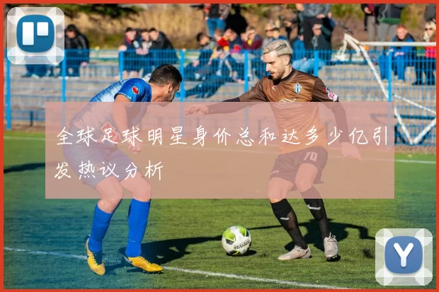 全球足球明星身价总和达多少亿引发热议分析
