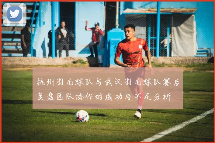 杭州羽毛球队与武汉羽毛球队赛后复盘团队协作的成功与不足分析