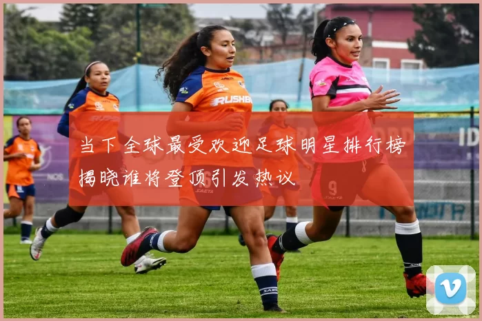 当下全球最受欢迎足球明星排行榜揭晓谁将登顶引发热议
