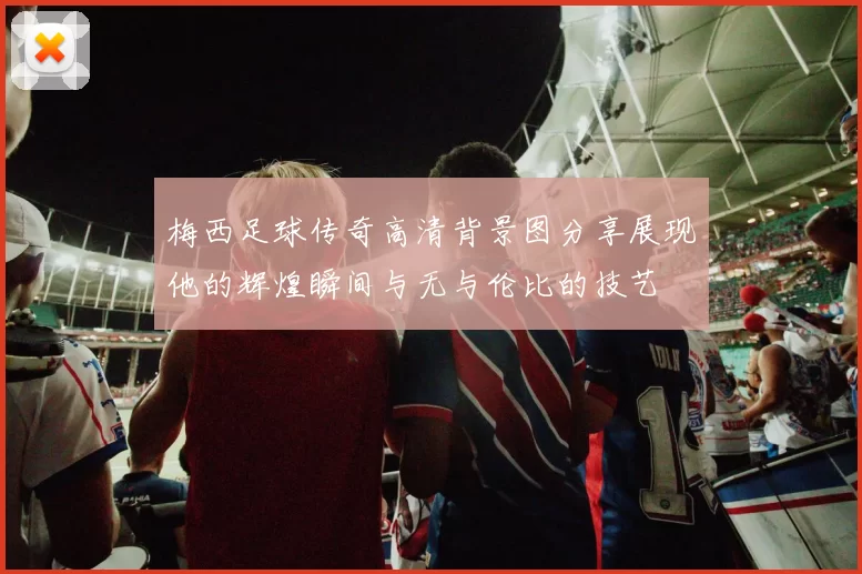 梅西足球传奇高清背景图分享展现他的辉煌瞬间与无与伦比的技艺