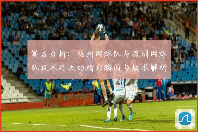 赛后分析：杭州网球队与深圳网球队技术对决的精彩瞬间与战术解析