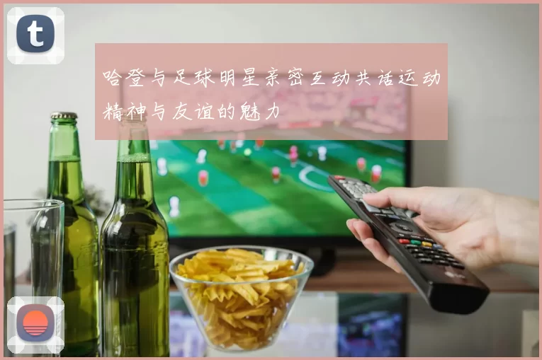 哈登与足球明星亲密互动共话运动精神与友谊的魅力
