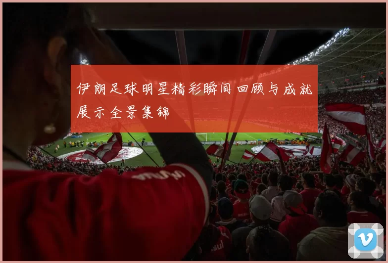 伊朗足球明星精彩瞬间回顾与成就展示全景集锦