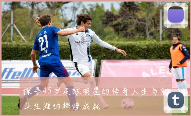 探寻45岁足球明星的传奇人生与职业生涯的辉煌成就