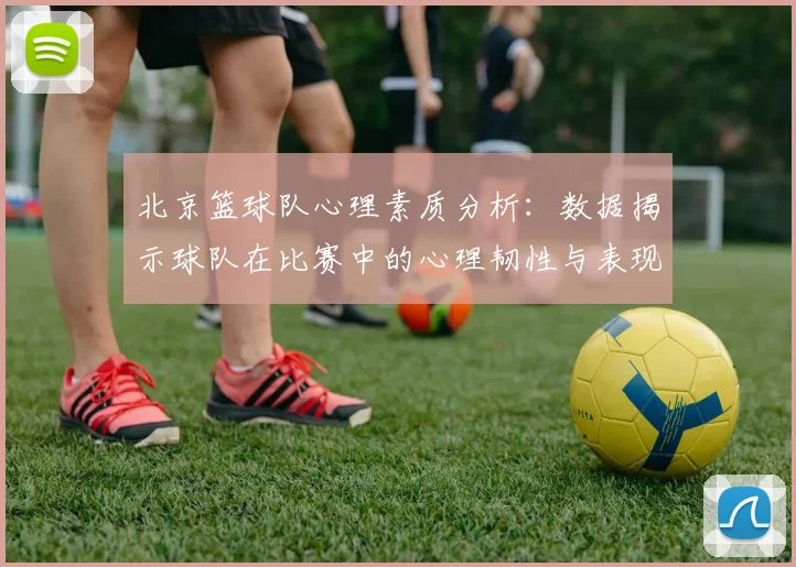 北京篮球队心理素质分析：数据揭示球队在比赛中的心理韧性与表现