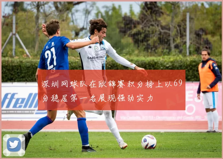 深圳网球队在欧锦赛积分榜上以69分稳居第一名展现强劲实力