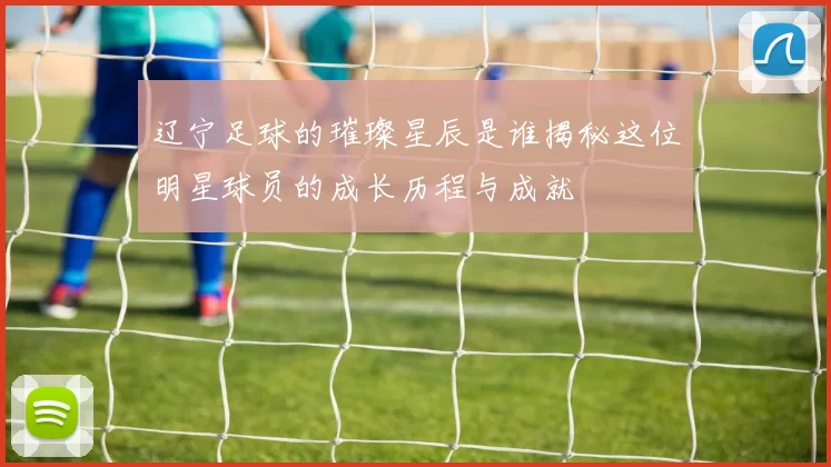辽宁足球的璀璨星辰是谁揭秘这位明星球员的成长历程与成就