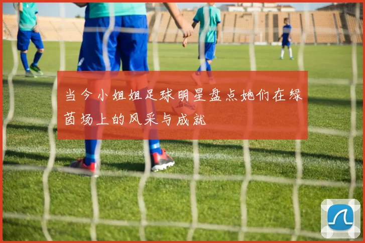 当今小姐姐足球明星盘点她们在绿茵场上的风采与成就