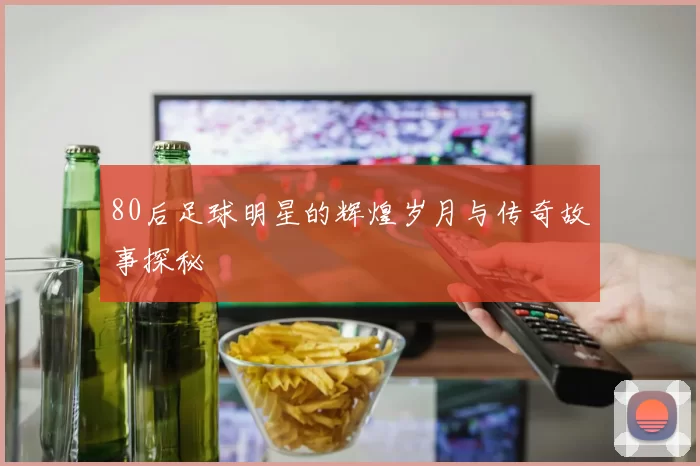80后足球明星的辉煌岁月与传奇故事探秘