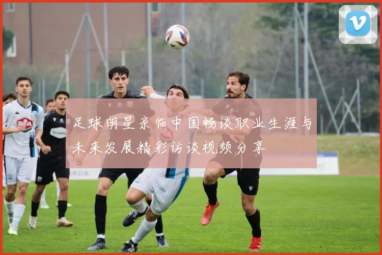 足球明星亲临中国畅谈职业生涯与未来发展精彩访谈视频分享