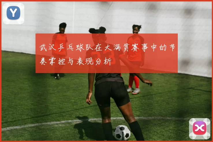 武汉乒乓球队在大满贯赛事中的节奏掌控与表现分析