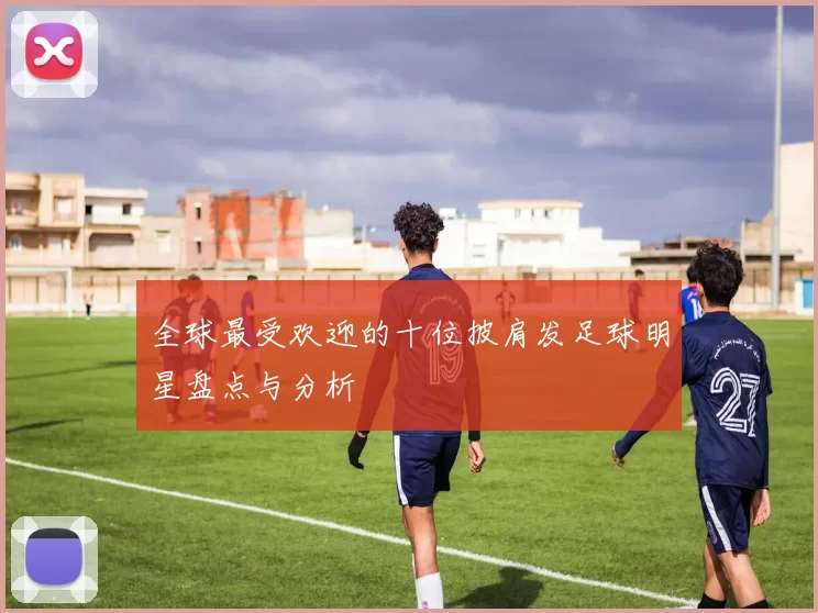全球最受欢迎的十位披肩发足球明星盘点与分析