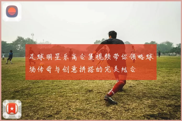 足球明星乐高合集视频带你领略球场传奇与创意拼搭的完美结合