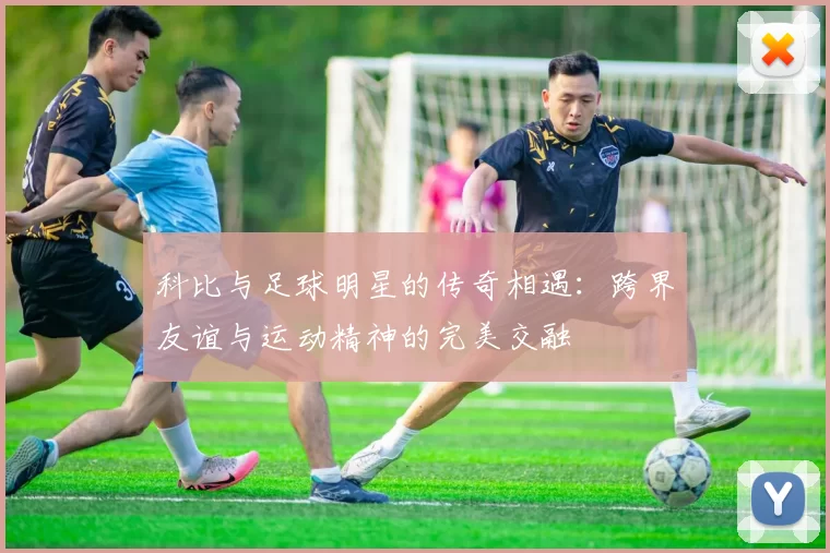 科比与足球明星的传奇相遇：跨界友谊与运动精神的完美交融