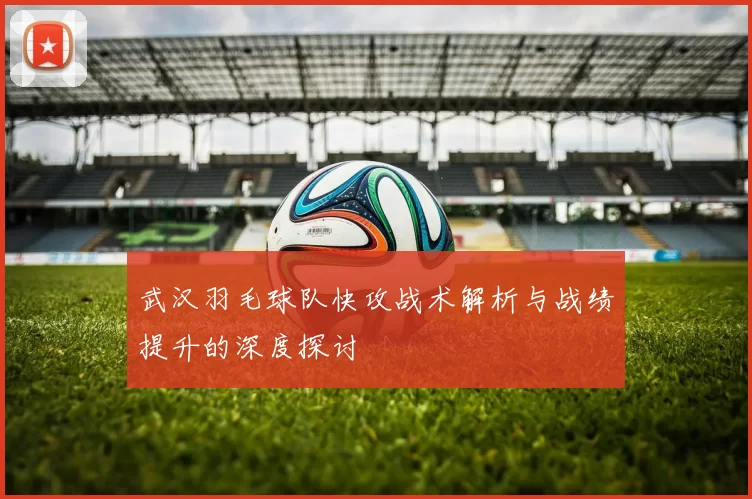 武汉羽毛球队快攻战术解析与战绩提升的深度探讨