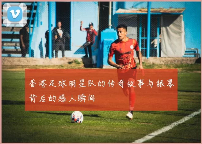 香港足球明星队的传奇故事与银幕背后的感人瞬间