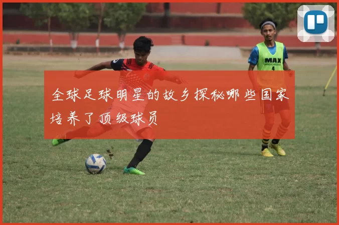 全球足球明星的故乡探秘哪些国家培养了顶级球员