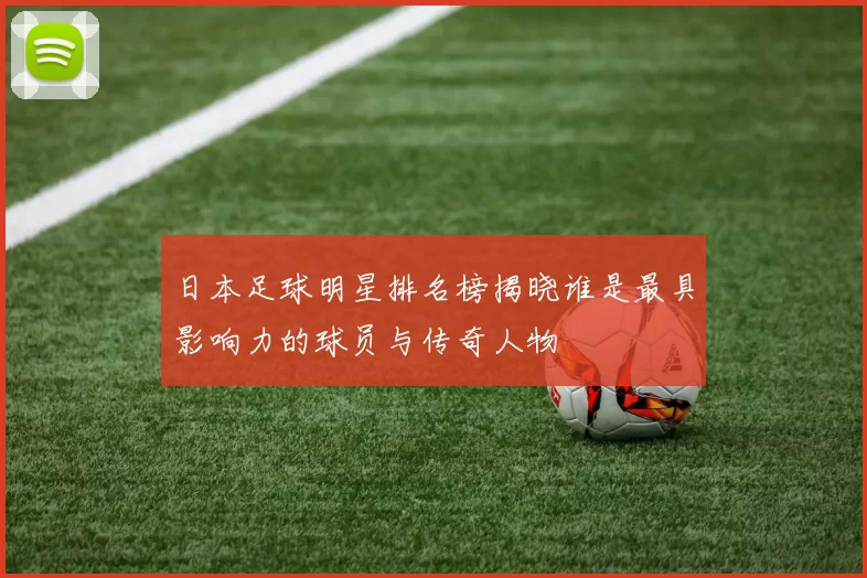 日本足球明星排名榜揭晓谁是最具影响力的球员与传奇人物