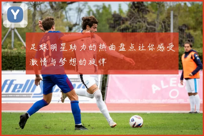足球明星助力的热曲盘点让你感受激情与梦想的旋律