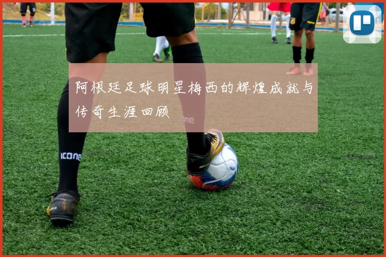 阿根廷足球明星梅西的辉煌成就与传奇生涯回顾