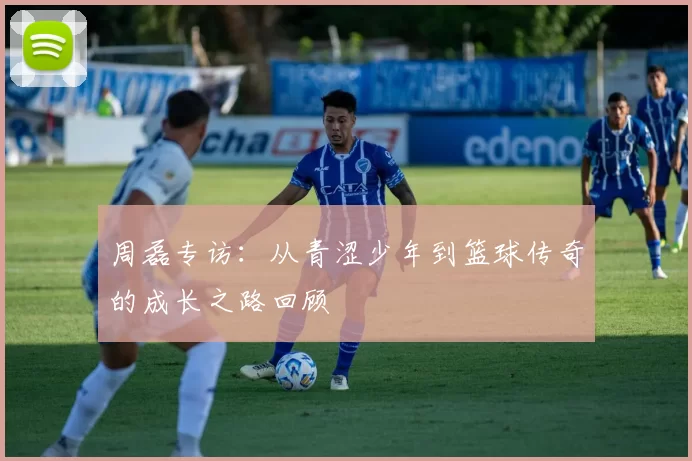 周磊专访：从青涩少年到篮球传奇的成长之路回顾