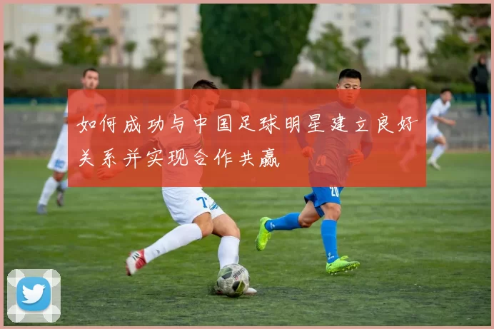 如何成功与中国足球明星建立良好关系并实现合作共赢