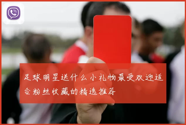 足球明星送什么小礼物最受欢迎适合粉丝收藏的精选推荐