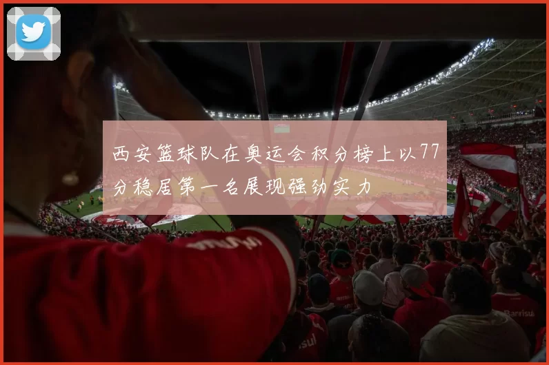 西安篮球队在奥运会积分榜上以77分稳居第一名展现强劲实力