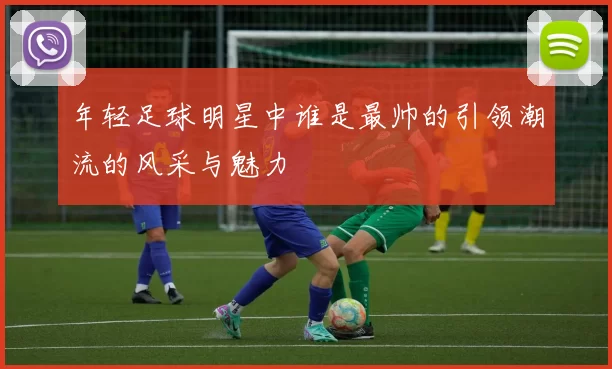 年轻足球明星中谁是最帅的引领潮流的风采与魅力