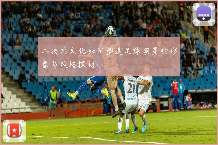 二次元文化如何塑造足球明星的形象与风格探讨