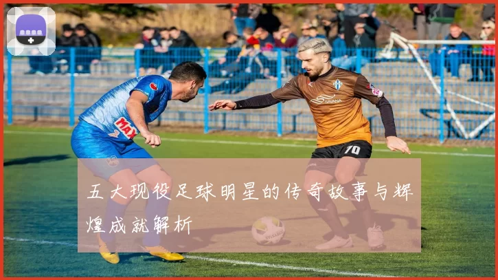 五大现役足球明星的传奇故事与辉煌成就解析