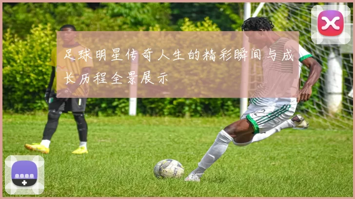 足球明星传奇人生的精彩瞬间与成长历程全景展示