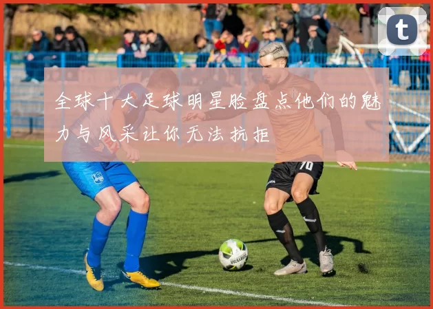 全球十大足球明星脸盘点他们的魅力与风采让你无法抗拒