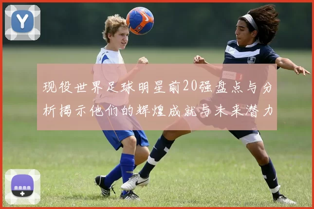 现役世界足球明星前20强盘点与分析揭示他们的辉煌成就与未来潜力
