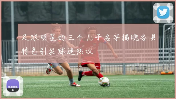 足球明星的三个儿子名字揭晓各具特色引发球迷热议
