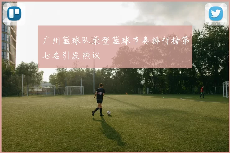 广州篮球队荣登篮球节奏排行榜第七名引发热议