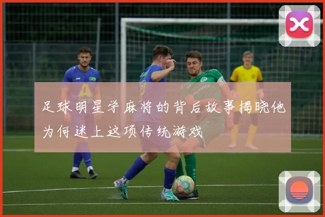 足球明星学麻将的背后故事揭晓他为何迷上这项传统游戏