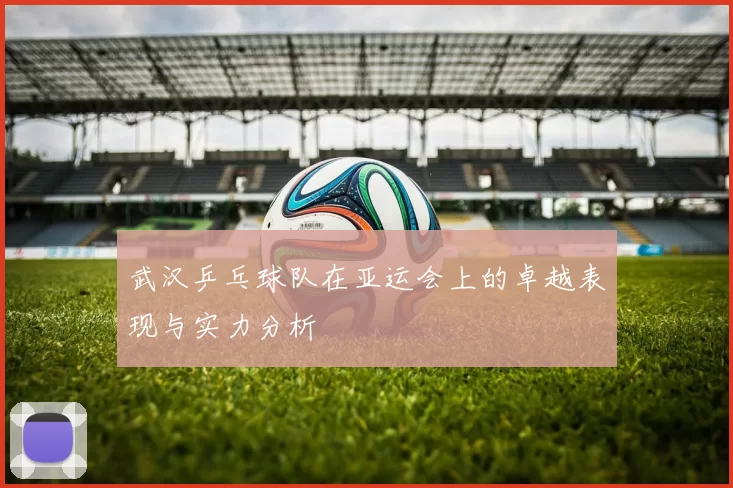 武汉乒乓球队在亚运会上的卓越表现与实力分析