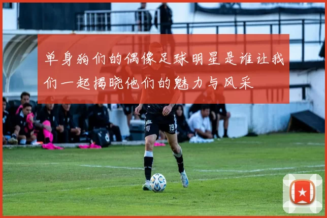 单身狗们的偶像足球明星是谁让我们一起揭晓他们的魅力与风采