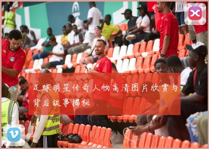 足球明星传奇人物高清图片欣赏与背后故事揭秘