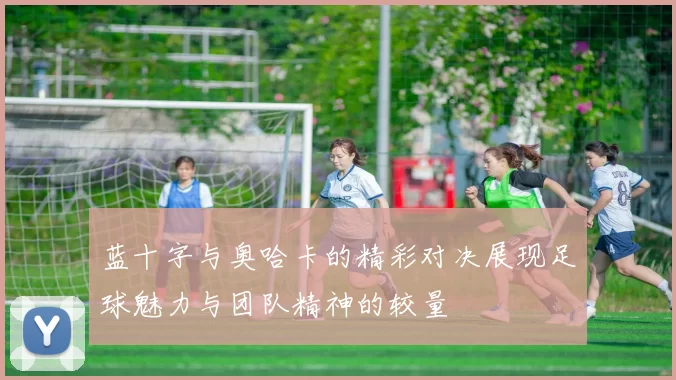 蓝十字与奥哈卡的精彩对决展现足球魅力与团队精神的较量